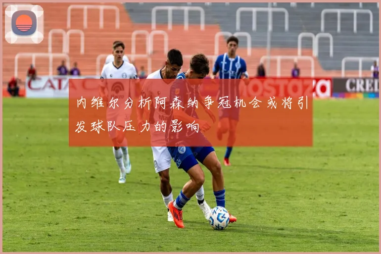 内维尔分析阿森纳争冠机会或将引发球队压力的影响