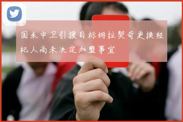 国米中卫引援目标姆拉契奇更换经纪人尚未决定加盟事宜