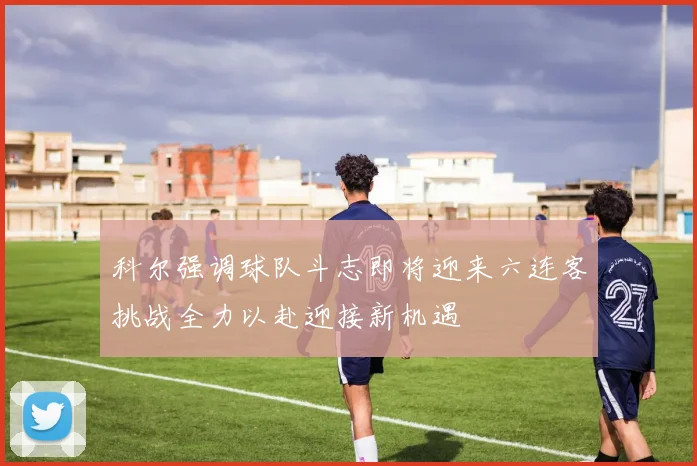 科尔强调球队斗志即将迎来六连客挑战全力以赴迎接新机遇