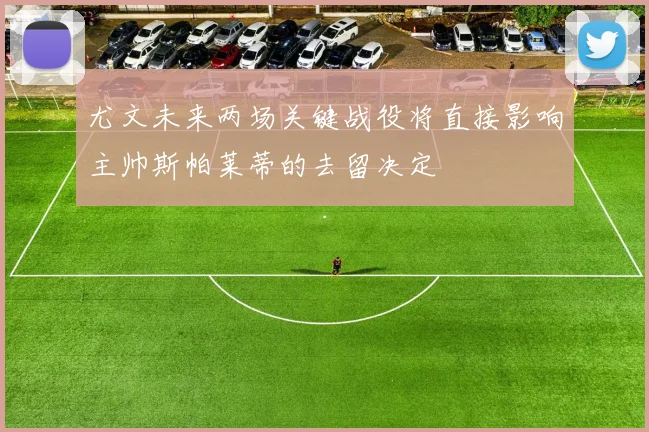 尤文未来两场关键战役将直接影响主帅斯帕莱蒂的去留决定