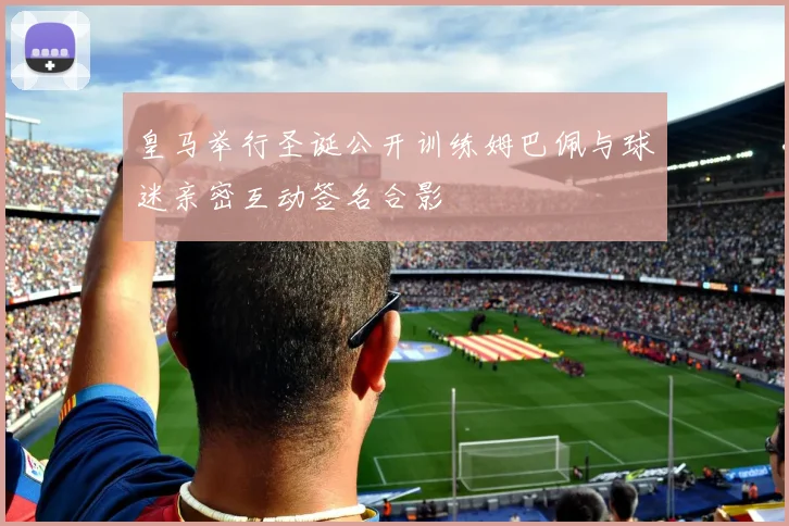 皇马举行圣诞公开训练姆巴佩与球迷亲密互动签名合影