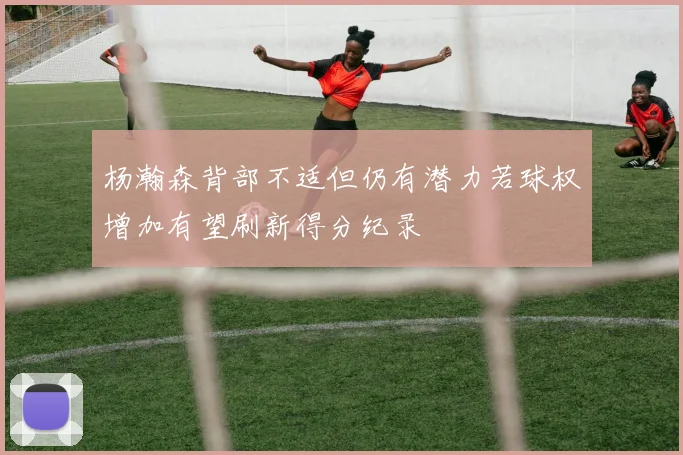 杨瀚森背部不适但仍有潜力若球权增加有望刷新得分纪录