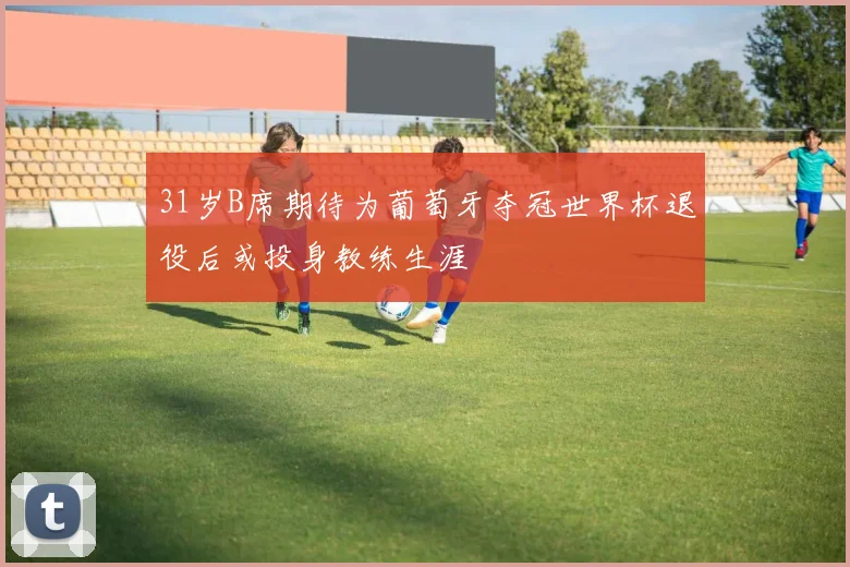 31岁B席期待为葡萄牙夺冠世界杯退役后或投身教练生涯