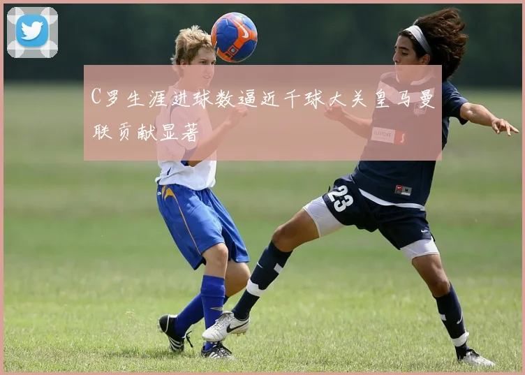 C罗生涯进球数逼近千球大关皇马曼联贡献显著