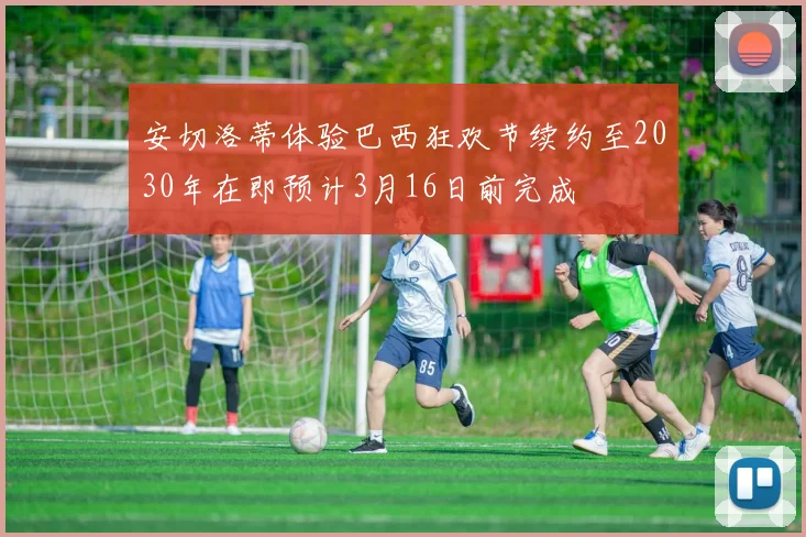 安切洛蒂体验巴西狂欢节续约至2030年在即预计3月16日前完成