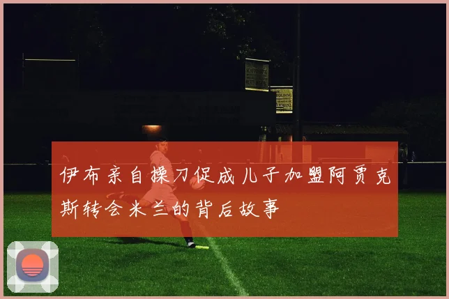 伊布亲自操刀促成儿子加盟阿贾克斯转会米兰的背后故事