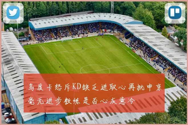 乌度卡怒斥KD缺乏进取心再批申京毫无进步教练是否心灰意冷