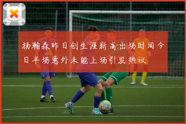 杨瀚森昨日创生涯新高出场时间今日半场意外未能上场引发热议