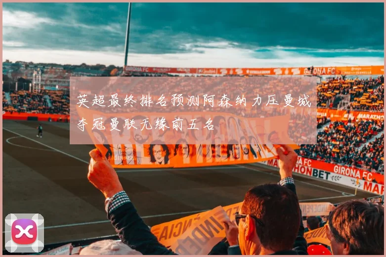 英超最终排名预测阿森纳力压曼城夺冠曼联无缘前五名
