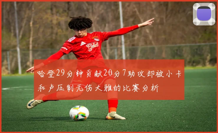 哈登29分钟贡献20分7助攻却被小卡和卢压制无伤大雅的比赛分析