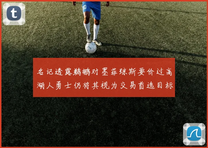 名记透露鹈鹕对墨菲琼斯要价过高湖人勇士仍将其视为交易首选目标