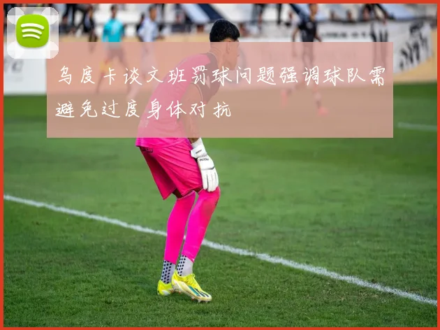 乌度卡谈文班罚球问题强调球队需避免过度身体对抗