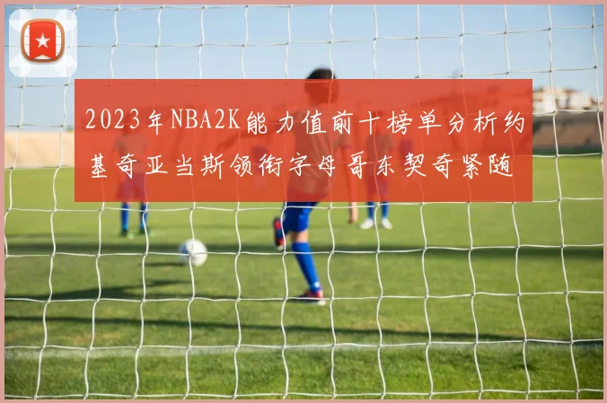 2023年NBA2K能力值前十榜单分析约基奇亚当斯领衔字母哥东契奇紧随其后