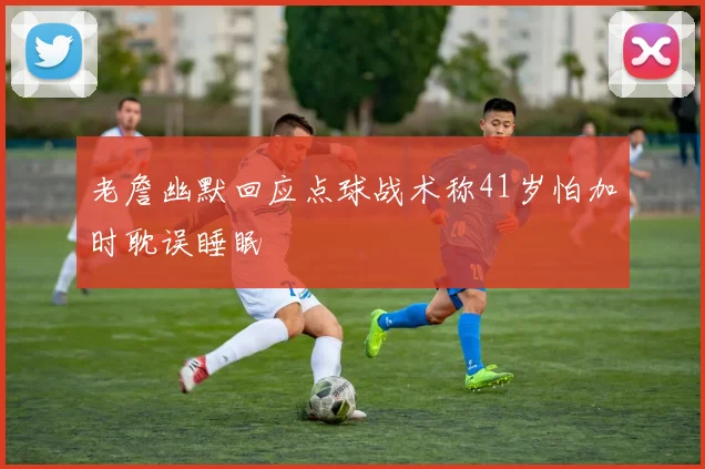 老詹幽默回应点球战术称41岁怕加时耽误睡眠