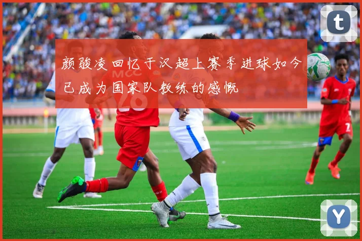颜骏凌回忆于汉超上赛季进球如今已成为国家队教练的感慨