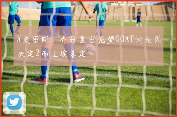 A史密斯：乔丹复出无望GOAT讨论因决定2而尘埃落定
