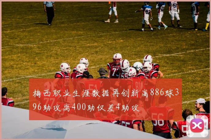 梅西职业生涯数据再创新高886球396助攻离400助仅差4助攻