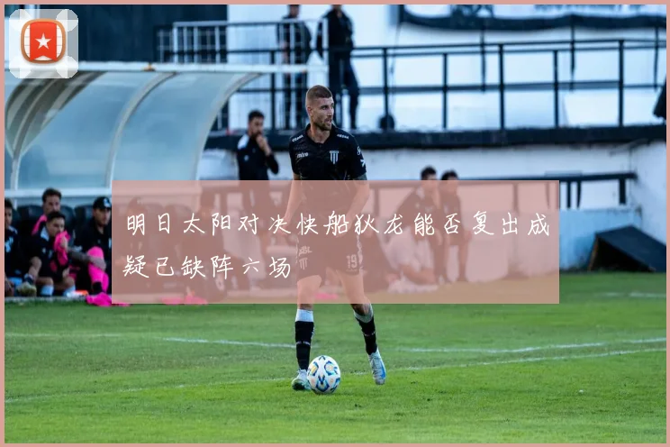明日太阳对决快船狄龙能否复出成疑已缺阵六场