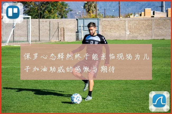 保罗心态释然终于能亲临现场为儿子加油助威的感慨与期待