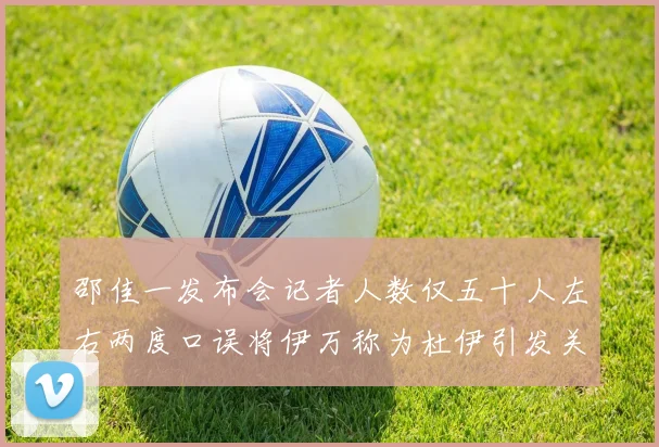 邵佳一发布会记者人数仅五十人左右两度口误将伊万称为杜伊引发关注