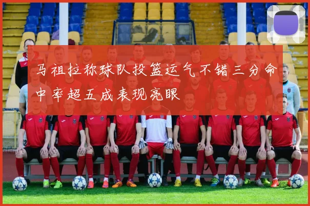 马祖拉称球队投篮运气不错三分命中率超五成表现亮眼