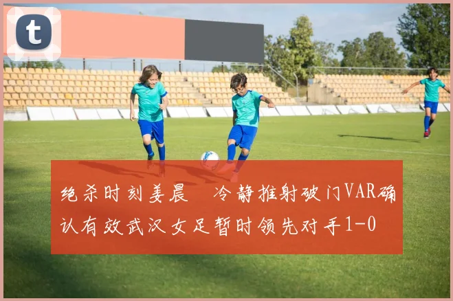 绝杀时刻姜晨璟冷静推射破门VAR确认有效武汉女足暂时领先对手1-0