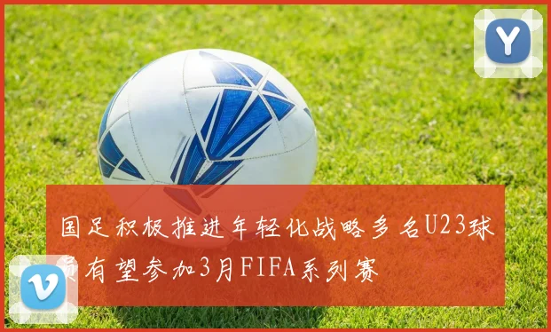 国足积极推进年轻化战略多名U23球员有望参加3月FIFA系列赛