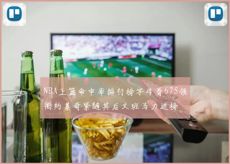 NBA上篮命中率排行榜字母哥675领衔约基奇紧随其后文班马力进榜