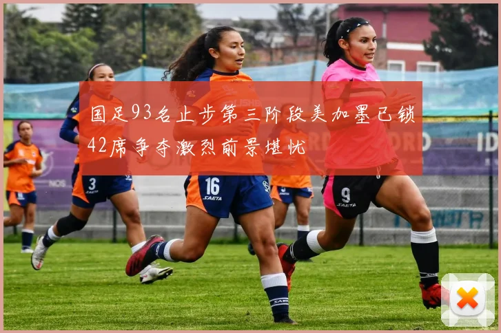 国足93名止步第三阶段美加墨已锁42席争夺激烈前景堪忧