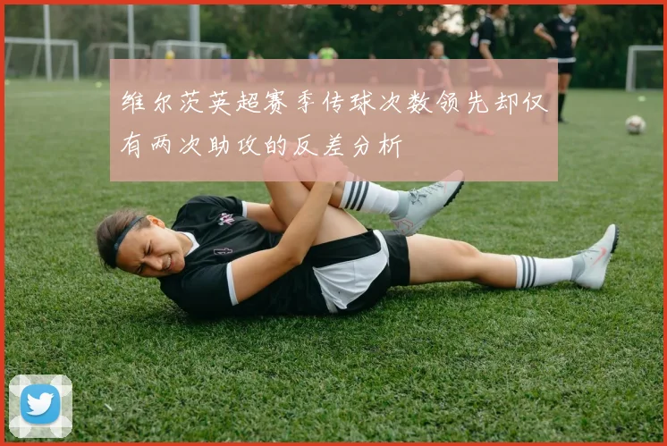 维尔茨英超赛季传球次数领先却仅有两次助攻的反差分析