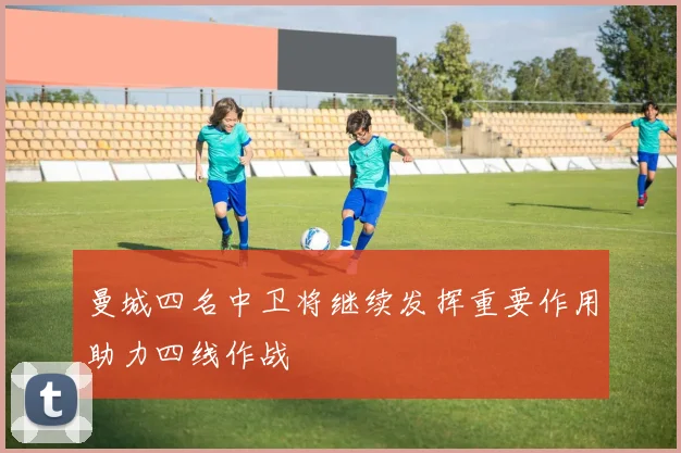 曼城四名中卫将继续发挥重要作用助力四线作战